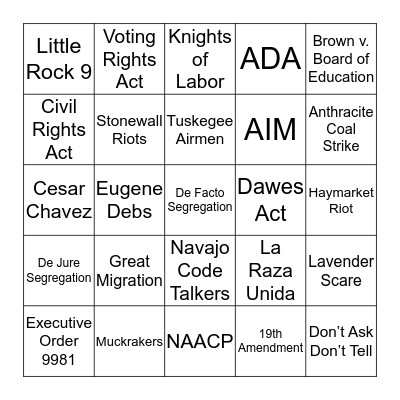 Great Migration NAACP Tuskegee Airmen Executive Order 9981 Brown v. Board of Education Little Rock 9 Civil Rights Act Voting Rights Act  Dawes Act  Navajo Code Talkers AIM Cesar Chavez La Raza Unida Lavender Scare Stonewall Riots Don’t Ask Don’t Tell H Bingo Card