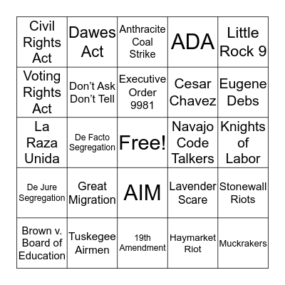 Great Migration NAACP Tuskegee Airmen Executive Order 9981 Brown v. Board of Education Little Rock 9 Civil Rights Act Voting Rights Act  Dawes Act  Navajo Code Talkers AIM Cesar Chavez La Raza Unida Lavender Scare Stonewall Riots Don’t Ask Don’t Tell H Bingo Card