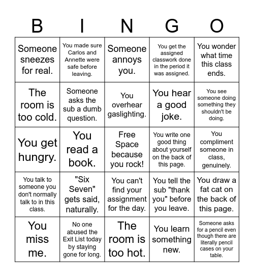 BINGO - Substitute Teacher Edition  Hi, Dear Ones! If you’re reading this, I’m not there today, and you miss me terribly! So, I’ve created this BINGO sheet with things I think you’ll encounter. Feel free to play, but get your work done too! Bingo Card