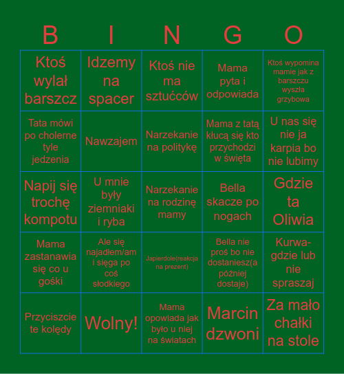 Untitled Cicha noc ulubiona kolenda taty/dziadka U mnie były ziemniaki i ryba Póście kolędy Ktoś wylał barszcz Ktoś nie ma sztućców Nawzajem Japierdole(reakcja na prezent)  Bella skacze po nogach Mama opowiada jak było u niej na światach Gdzie ta Oliwia  Bingo Card